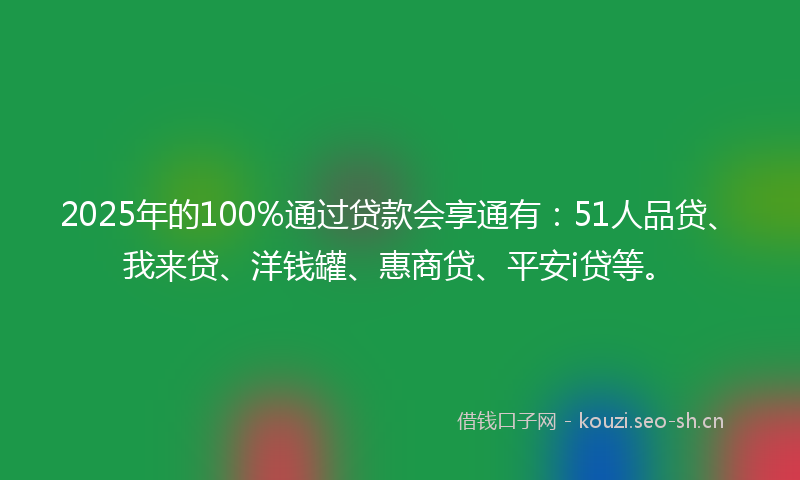 2025年的100%通过贷款会享通有：51人品贷、我来贷、洋钱罐、惠商贷、平安i贷等。