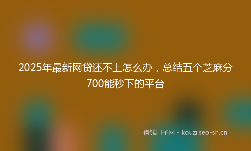 2025年最新网贷还不上怎么办，总结五个芝麻分700能秒下的平台