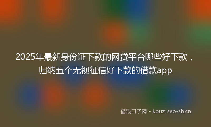 2025年最新身份证下款的网贷平台哪些好下款，归纳五个无视征信好下款的借款app