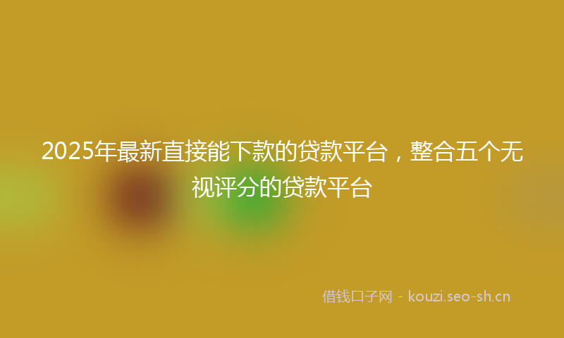 2025年最新直接能下款的贷款平台，整合五个无视评分的贷款平台