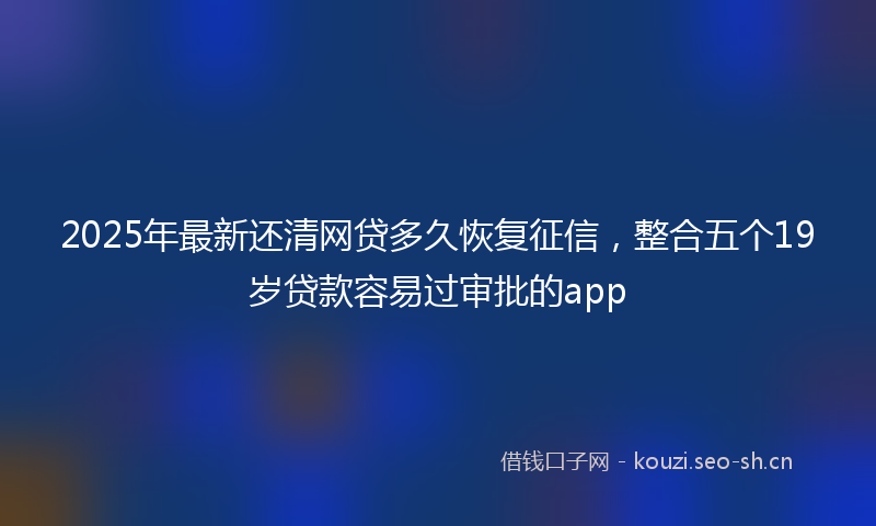 2025年最新还清网贷多久恢复征信，整合五个19岁贷款容易过审批的app
