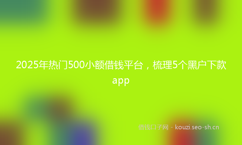 2025年热门500小额借钱平台，梳理5个黑户下款app
