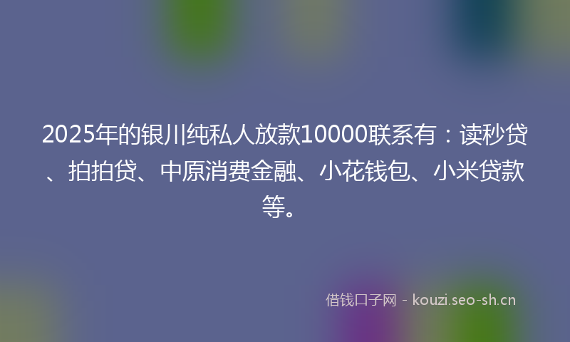 2025年的银川纯私人放款10000联系有：读秒贷、拍拍贷、中原消费金融、小花钱包、小米贷款等。