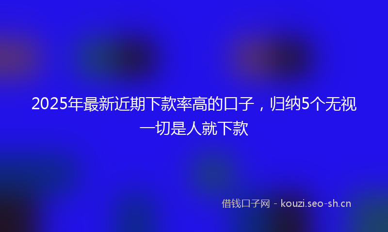 2025年最新近期下款率高的口子，归纳5个无视一切是人就下款