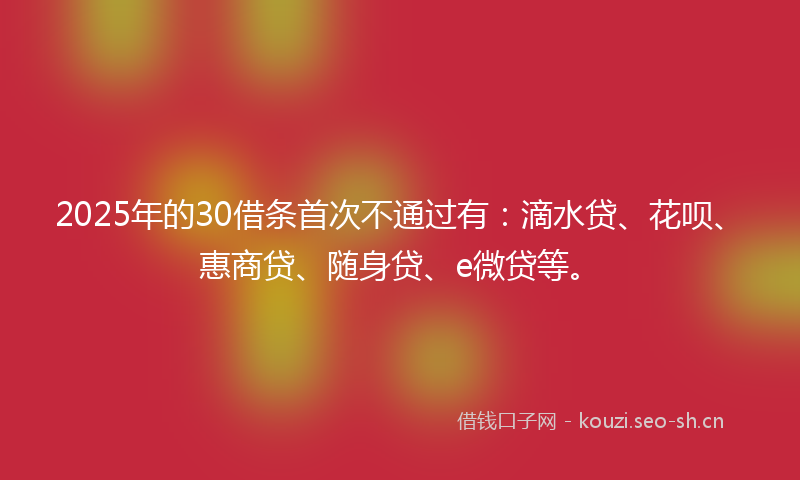 2025年的30借条首次不通过有：滴水贷、花呗、惠商贷、随身贷、e微贷等。