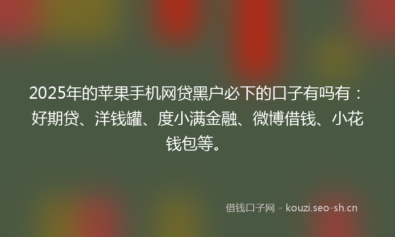2025年的苹果手机网贷黑户必下的口子有吗有：好期贷、洋钱罐、度小满金融、微博借钱、小花钱包等。