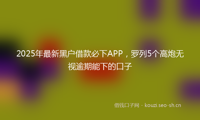 2025年最新黑户借款必下APP，罗列5个高炮无视逾期能下的口子