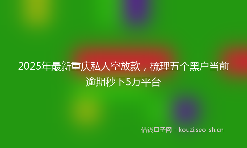2025年最新重庆私人空放款，梳理五个黑户当前逾期秒下5万平台