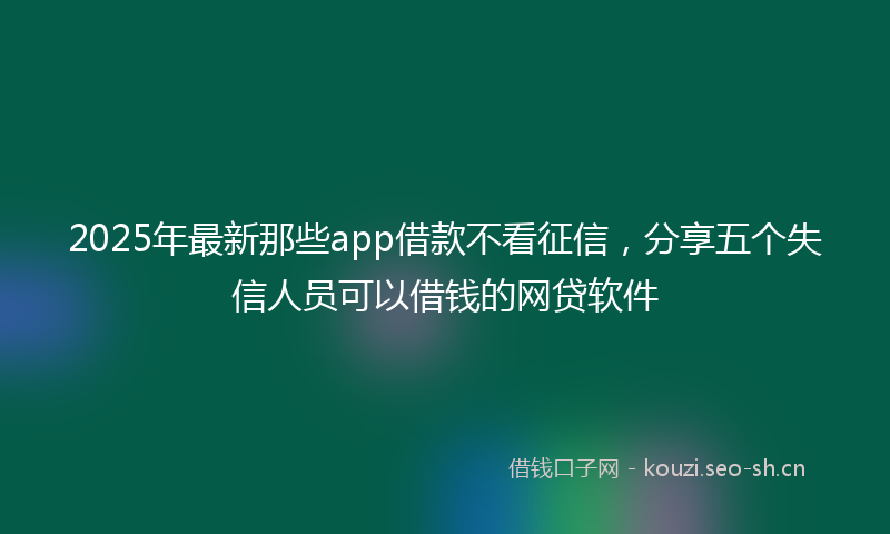 2025年最新那些app借款不看征信，分享五个失信人员可以借钱的网贷软件