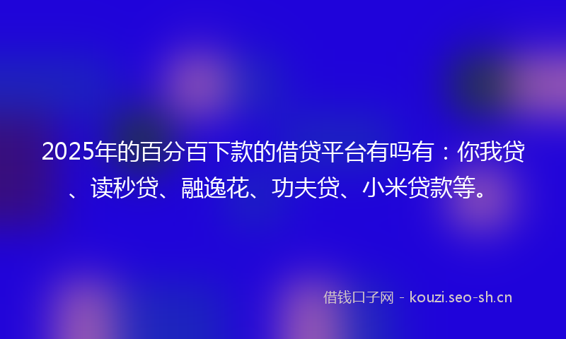 2025年的百分百下款的借贷平台有吗有：你我贷、读秒贷、融逸花、功夫贷、小米贷款等。