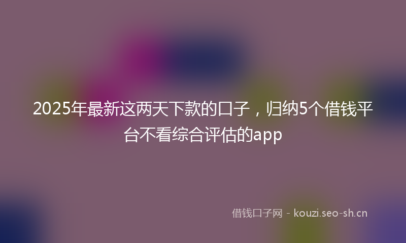 2025年最新这两天下款的口子，归纳5个借钱平台不看综合评估的app