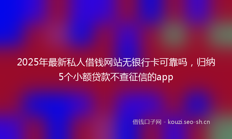 2025年最新私人借钱网站无银行卡可靠吗，归纳5个小额贷款不查征信的app