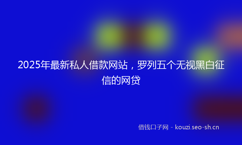 2025年最新私人借款网站，罗列五个无视黑白征信的网贷