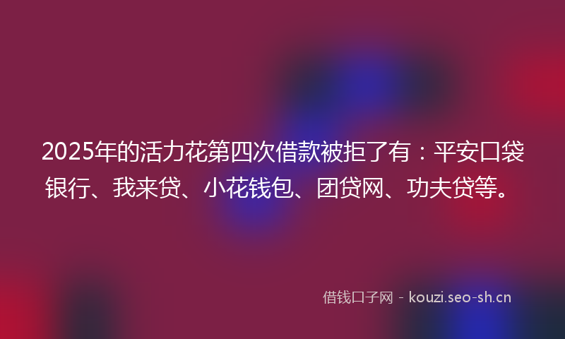 2025年的活力花第四次借款被拒了有：平安口袋银行、我来贷、小花钱包、团贷网、功夫贷等。