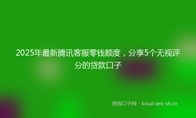 2025年最新腾讯客服零钱额度，分享5个无视评分的贷款口子