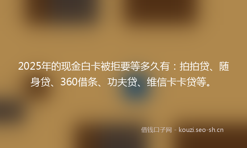 2025年的现金白卡被拒要等多久有：拍拍贷、随身贷、360借条、功夫贷、维信卡卡贷等。