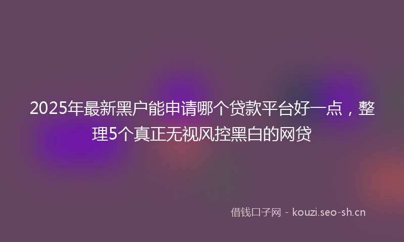 2025年最新黑户能申请哪个贷款平台好一点，整理5个真正无视风控黑白的网贷