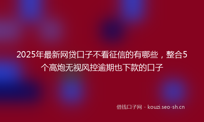 2025年最新网贷口子不看征信的有哪些，整合5个高炮无视风控逾期也下款的口子