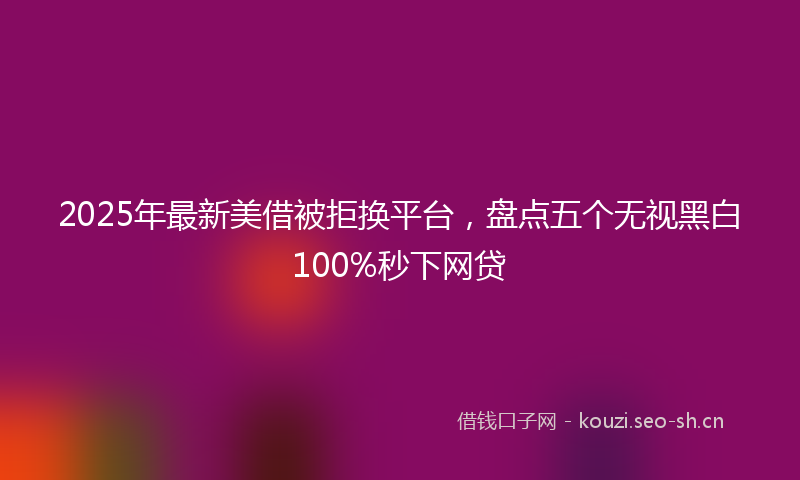 2025年最新美借被拒换平台，盘点五个无视黑白100%秒下网贷