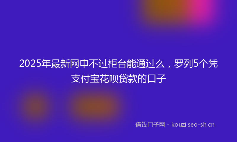2025年最新网申不过柜台能通过么，罗列5个凭支付宝花呗贷款的口子