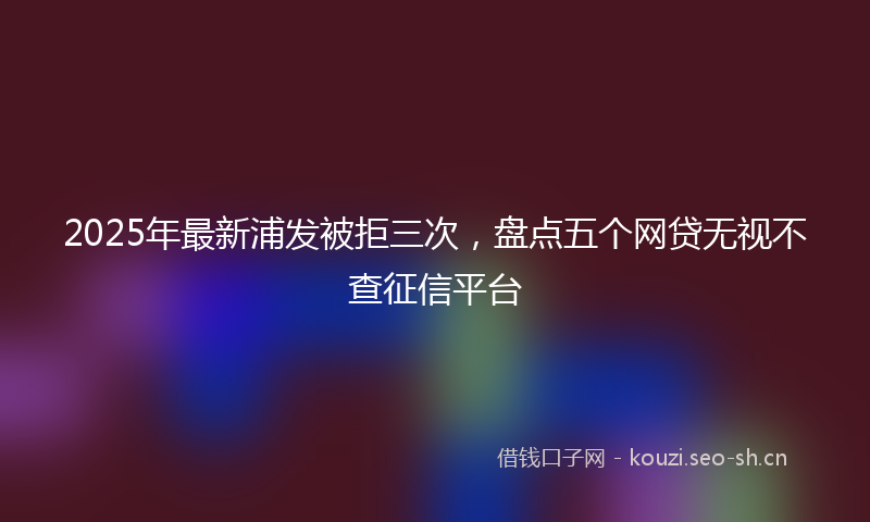 2025年最新浦发被拒三次，盘点五个网贷无视不查征信平台