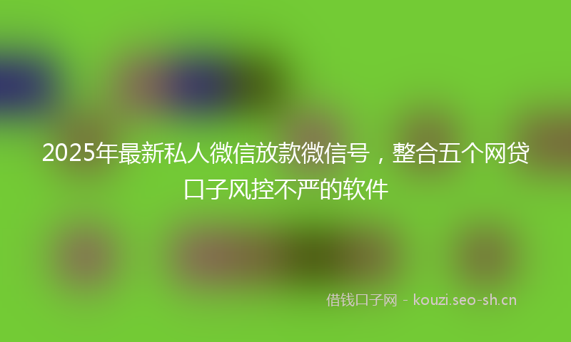 2025年最新私人微信放款微信号，整合五个网贷口子风控不严的软件