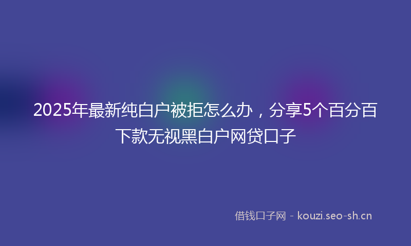 2025年最新纯白户被拒怎么办，分享5个百分百下款无视黑白户网贷口子