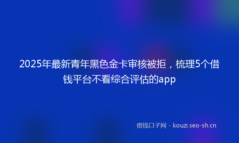 2025年最新青年黑色金卡审核被拒，梳理5个借钱平台不看综合评估的app
