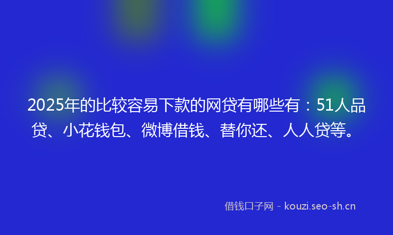 2025年的比较容易下款的网贷有哪些有：51人品贷、小花钱包、微博借钱、替你还、人人贷等。