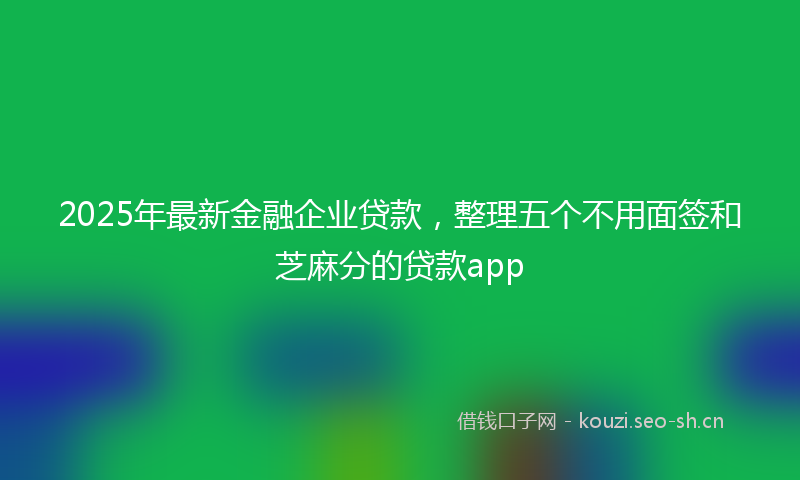 2025年最新金融企业贷款，整理五个不用面签和芝麻分的贷款app