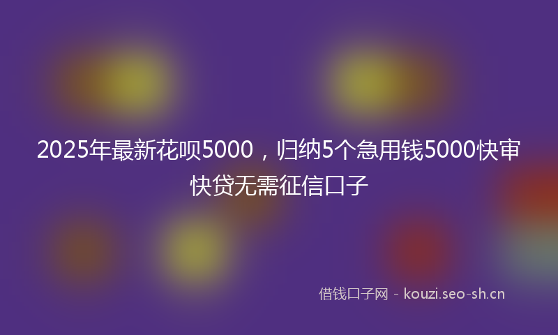 2025年最新花呗5000，归纳5个急用钱5000快审快贷无需征信口子
