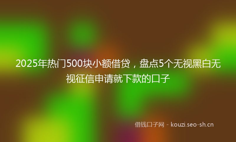 2025年热门500块小额借贷，盘点5个无视黑白无视征信申请就下款的口子