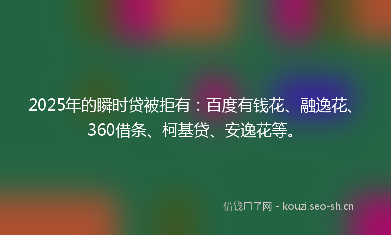 2025年的瞬时贷被拒有：百度有钱花、融逸花、360借条、柯基贷、安逸花等。