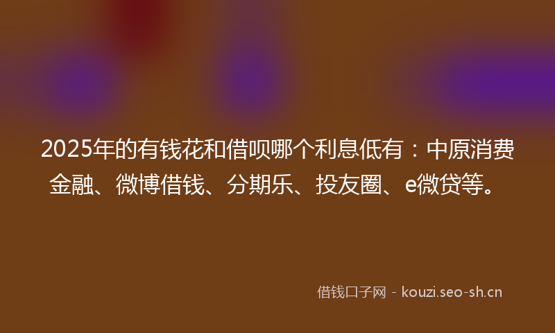 2025年的有钱花和借呗哪个利息低有：中原消费金融、微博借钱、分期乐、投友圈、e微贷等。