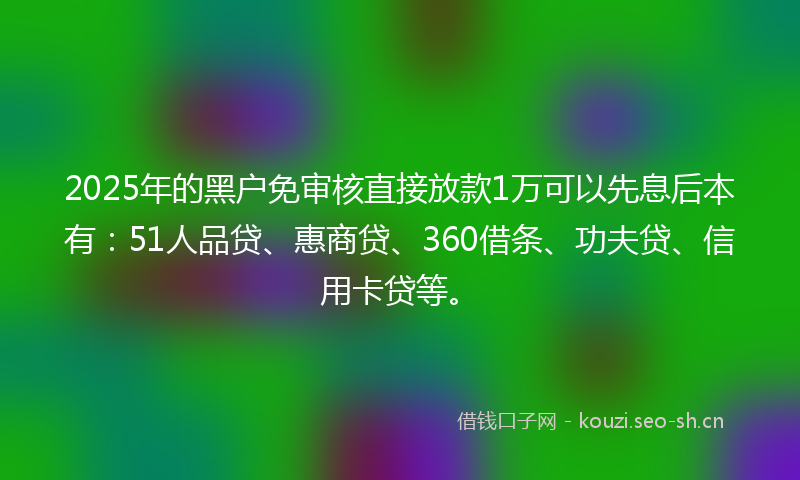 2025年的黑户免审核直接放款1万可以先息后本有：51人品贷、惠商贷、360借条、功夫贷、信用卡贷等。