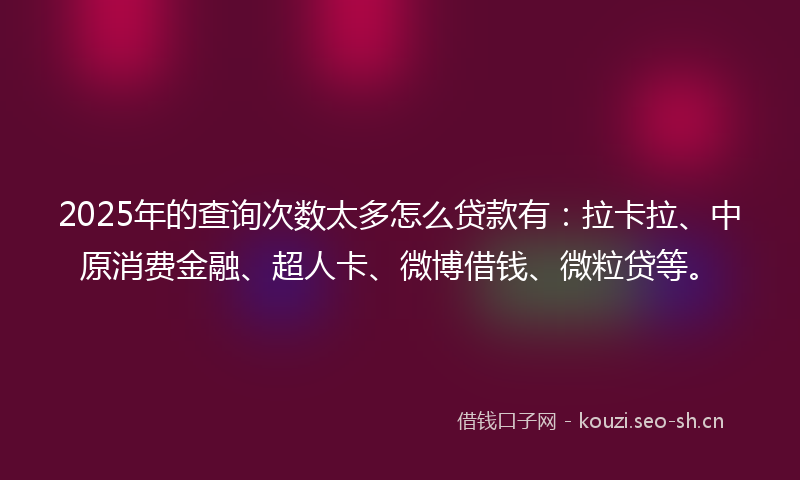 2025年的查询次数太多怎么贷款有：拉卡拉、中原消费金融、超人卡、微博借钱、微粒贷等。