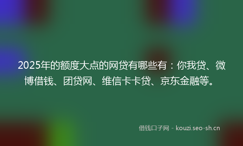2025年的额度大点的网贷有哪些有：你我贷、微博借钱、团贷网、维信卡卡贷、京东金融等。