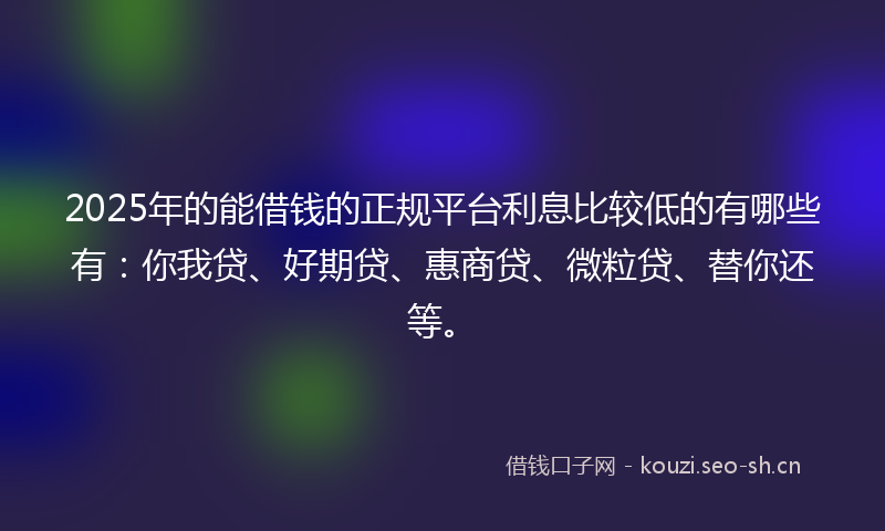 2025年的能借钱的正规平台利息比较低的有哪些有：你我贷、好期贷、惠商贷、微粒贷、替你还等。