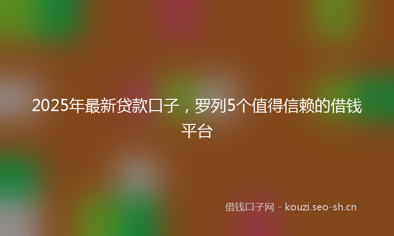 2025年最新贷款口子，罗列5个值得信赖的借钱平台