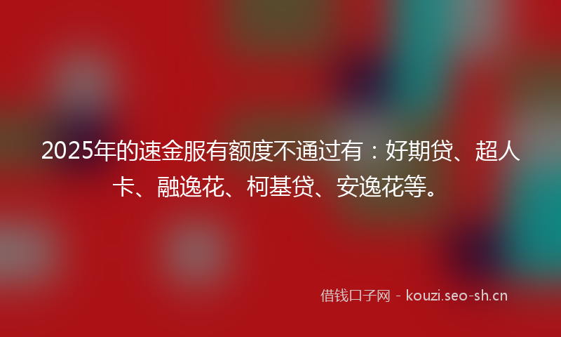 2025年的速金服有额度不通过有：好期贷、超人卡、融逸花、柯基贷、安逸花等。