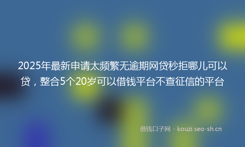 2025年最新申请太频繁无逾期网贷秒拒哪儿可以贷，整合5个20岁可以借钱平台不查征信的平台