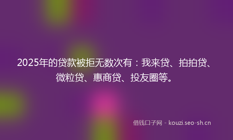 2025年的贷款被拒无数次有：我来贷、拍拍贷、微粒贷、惠商贷、投友圈等。