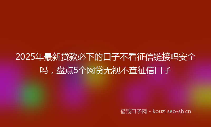 2025年最新贷款必下的口子不看征信链接吗安全吗，盘点5个网贷无视不查征信口子