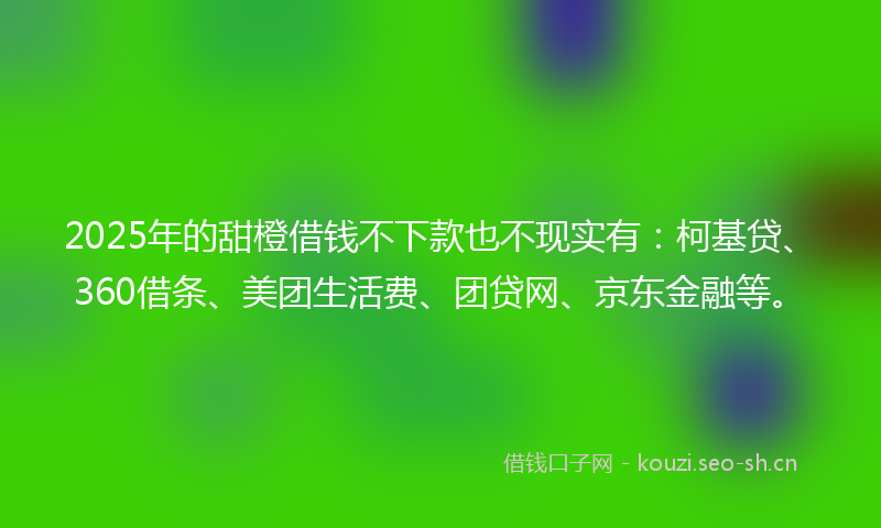 2025年的甜橙借钱不下款也不现实有：柯基贷、360借条、美团生活费、团贷网、京东金融等。