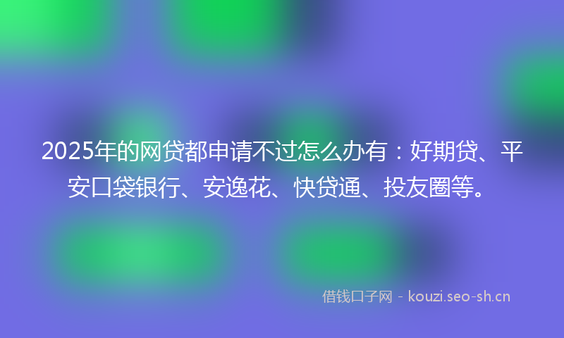 2025年的网贷都申请不过怎么办有：好期贷、平安口袋银行、安逸花、快贷通、投友圈等。