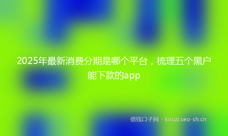 2025年最新消费分期是哪个平台，梳理五个黑户能下款的app