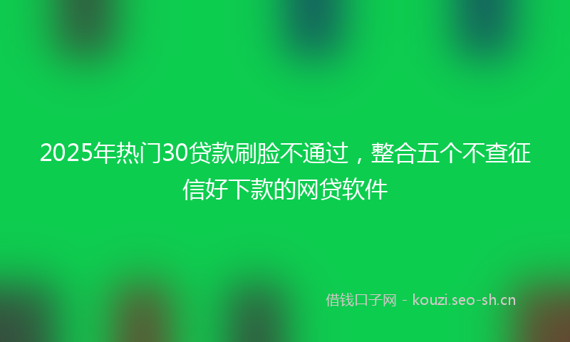 2025年热门30贷款刷脸不通过，整合五个不查征信好下款的网贷软件