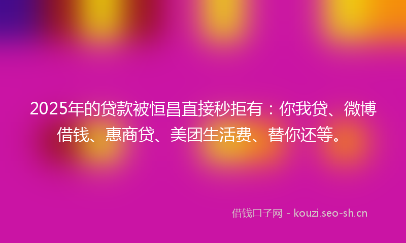 2025年的贷款被恒昌直接秒拒有：你我贷、微博借钱、惠商贷、美团生活费、替你还等。