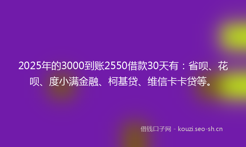 2025年的3000到账2550借款30天有：省呗、花呗、度小满金融、柯基贷、维信卡卡贷等。