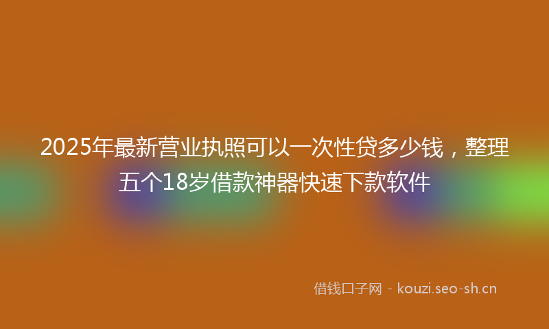 2025年最新营业执照可以一次性贷多少钱，整理五个18岁借款神器快速下款软件